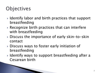 Identify labor and birth practices that support
breastfeeding
 Recognize birth practices that can interfere
with breastfeeding
 Discuss the importance of early skin-to-skin
contact
 Discuss ways to foster early initiation of
breastfeeding
 Identify ways to support breastfeeding after a
Cesarean birth
2
 