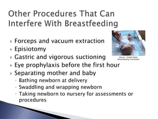  Forceps and vacuum extraction
 Episiotomy
 Gastric and vigorous suctioning
 Eye prophylaxis before the first hour
 Separating mother and baby
◦ Bathing newborn at delivery
◦ Swaddling and wrapping newborn
◦ Taking newborn to nursery for assessments or
procedures
Source: United States
Breastfeeding Committee
 