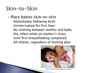  Place babies skin-to-skin
◦ Immediately following birth
◦ Uninterrupted for first hour
◦ No clothing between mother and baby
◦ Dry infant while on mother’s chest
◦ Until first breastfeeding completed
◦ All infants, regardless of feeding plan
Source: United States Breastfeeding Committee
 