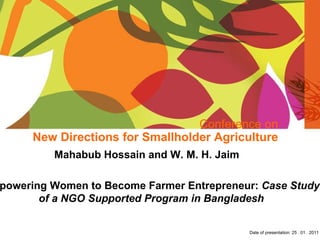 Conference on New Directions for Smallholder Agriculture Mahabub Hossain and W. M. H. Jaim  Empowering Women to Become Farmer Entrepreneur:  Case Study of a NGO Supported Program in Bangladesh Date of presentation: 25 . 01 . 2011  