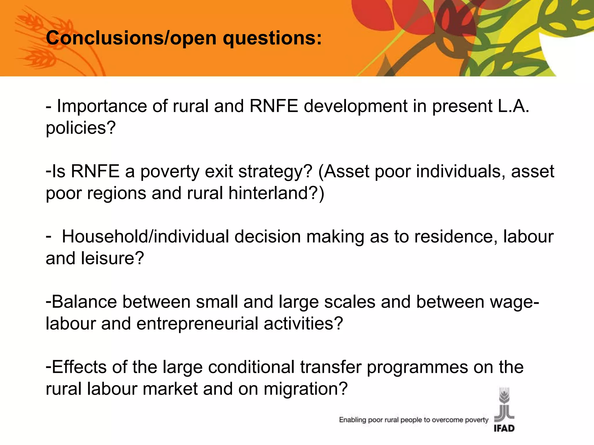 Conclusions/open questions: - Importance of rural and RNFE development in present L.A. policies? Is RNFE a poverty exit strategy? (Asset poor individuals, asset poor regions and rural hinterland?) Household/individual decision making as to residence, labour and leisure? Balance between small and large scales and between wage-labour and entrepreneurial activities? Effects of the large conditional transfer programmes on the rural labour market and on migration?  