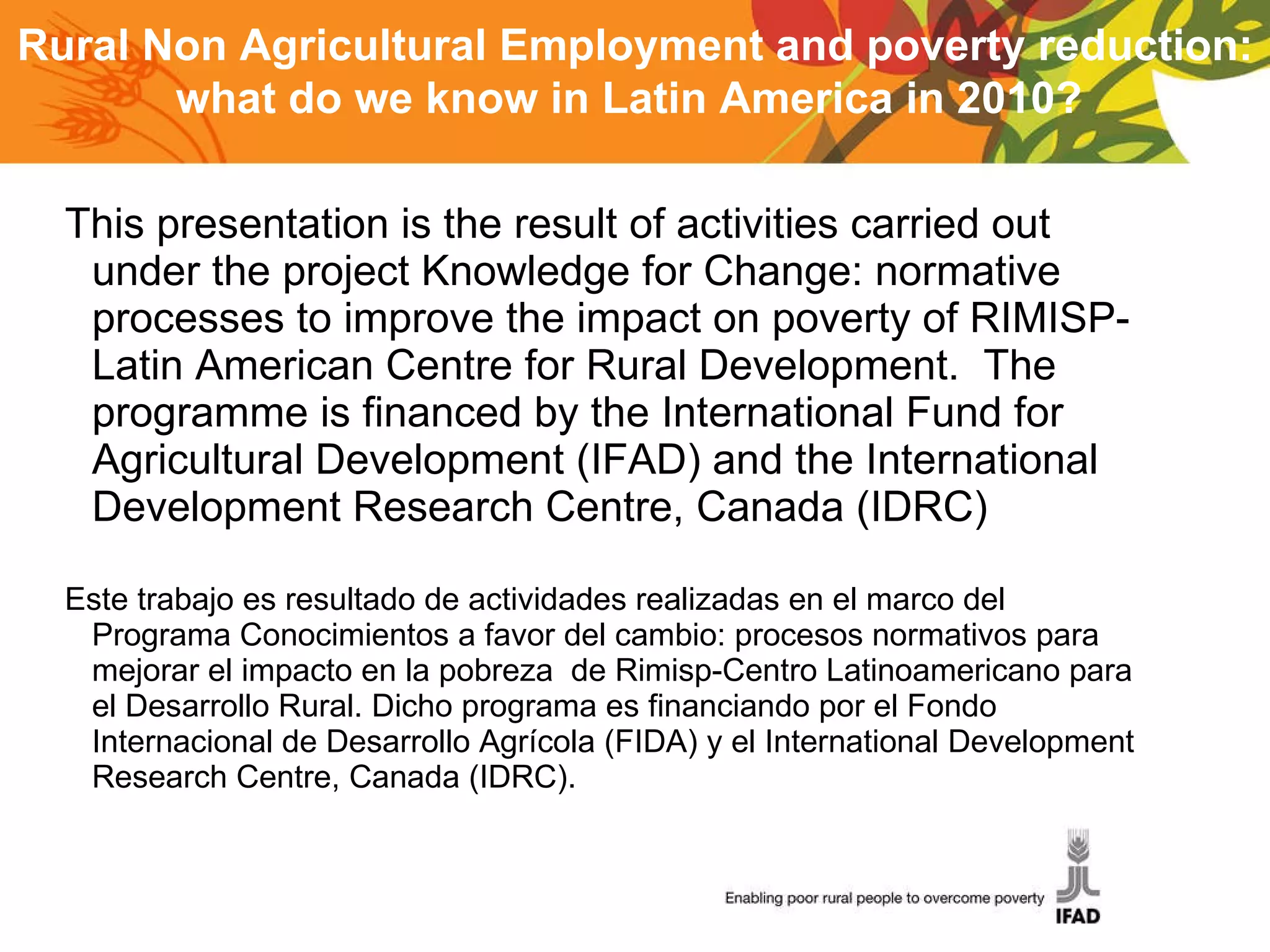 This presentation is the result of activities carried out under the project Knowledge for Change: normative processes to improve the impact on poverty of RIMISP-Latin American Centre for Rural Development.  The programme is financed by the International Fund for Agricultural Development (IFAD) and the International Development Research Centre, Canada (IDRC) Este trabajo es resultado de actividades realizadas en el marco del Programa Conocimientos a favor del cambio: procesos normativos para mejorar el impacto en la pobreza  de Rimisp-Centro Latinoamericano para el Desarrollo Rural. Dicho programa es financiando por el Fondo Internacional de Desarrollo Agrícola (FIDA) y el International Development Research Centre, Canada (IDRC). Rural Non Agricultural Employment and poverty reduction: what do we know in Latin America in 2010?  