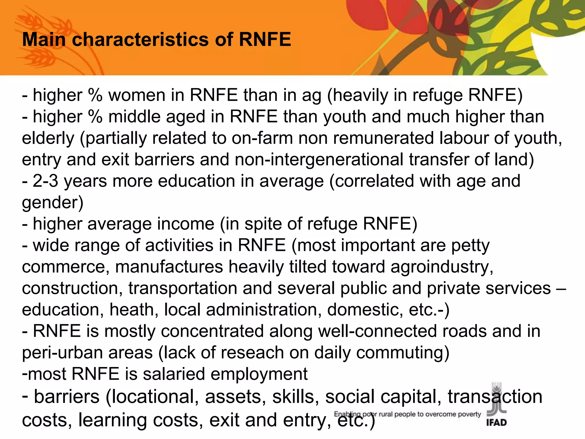 Main characteristics of RNFE - higher % women in RNFE than in ag (heavily in refuge RNFE) - higher % middle aged in RNFE than youth and much higher than elderly (partially related to on-farm non remunerated labour of youth, entry and exit barriers and non-intergenerational transfer of land) - 2-3 years more education in average (correlated with age and gender) - higher average income (in spite of refuge RNFE) - wide range of activities in RNFE (most important are petty commerce, manufactures heavily tilted toward agroindustry, construction, transportation and several public and private services –education, heath, local administration, domestic, etc.-) - RNFE is mostly concentrated along well-connected roads and in peri-urban areas (lack of reseach on daily commuting) most RNFE is salaried employment barriers (locational, assets, skills, social capital, transaction costs, learning costs, exit and entry, etc.)  