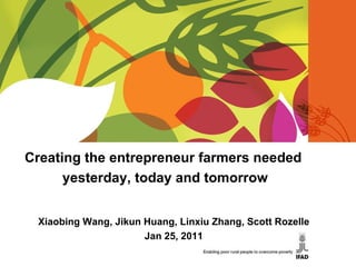 Creating the entrepreneur farmers needed  yesterday, today and tomorrow Xiaobing Wang, Jikun Huang, Linxiu Zhang, Scott Rozelle Jan 25, 2011 