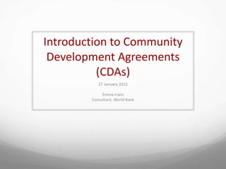 Introduction to Community
Development Agreements
(CDAs)
27 January 2015
Emma Irwin
Consultant, World Bank
 