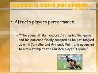 Important to control your emotions.. Affects players performance. “ The young striker endured a frustrating game and his patience finally snapped as he got tangled up with Carvalho and Armando Petit and appeared to aim a stamp at the Chelsea player's groin. ” 