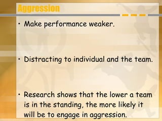Aggression Make performance weaker. Distracting to individual and the team. Research shows that the lower a team is in the standing, the more likely it will be to engage in aggression. 