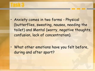 Task 3 Anxiety comes in two forms - Physical (butterflies, sweating, nausea, needing the toilet) and Mental (worry, negative thoughts, confusion, lack of concentration). What other emotions have you felt before, during and after sport?  
