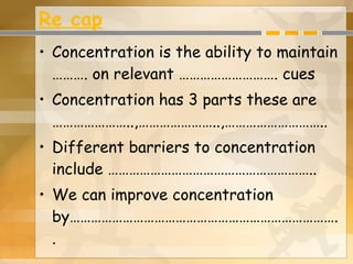 Re cap Concentration is the ability to maintain ………. on relevant ………………………. cues Concentration has 3 parts these are …………………..,…………………..,……………………….. Different barriers to concentration include ………………………………………………….. We can improve concentration by………………………………………………………………….. 