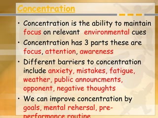 Concentration Concentration is the ability to maintain  focus  on relevant  environmental  cues Concentration has 3 parts these are  focus ,  attention ,  awareness Different barriers to concentration include  anxiety, mistakes, fatigue, weather, public announcments, opponent, negative thoughts We can improve concentration by  goals, mental rehersal, pre-performance routine   