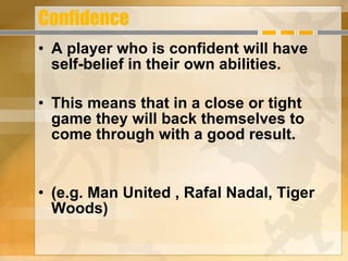 Confidence A player who is confident will have self-belief in their own abilities. This means that in a close or tight game they will back themselves to come through with a good result. (e.g. Man United , Rafal Nadal, Tiger Woods) 