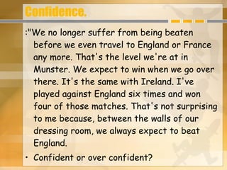 Confidence.  :"We no longer suffer from being beaten before we even travel to England or France any more. That's the level we're at in Munster. We expect to win when we go over there. It's the same with Ireland. I've played against England six times and won four of those matches. That's not surprising to me because, between the walls of our dressing room, we always expect to beat England. Confident or over confident? 