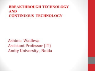 Ashima Wadhwa
Assistant Professor (IT)
Amity University , Noida
BREAKTHROUGH TECHNOLOGY
AND
CONTINUOUS TECHNOLOGY
 