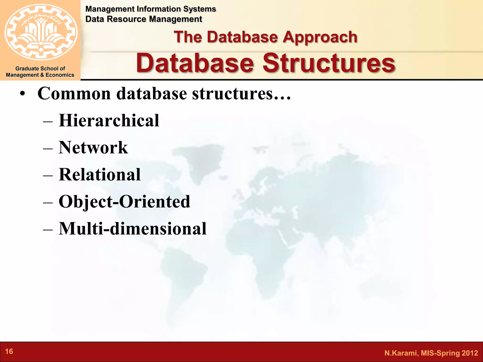 Management Information Systems 
Data Resource Management 
Graduate School of 
Management & Economics 
The Database Approach 
Database Structures 
• Common database structures… 
– Hierarchical 
– Network 
– Relational 
– Object-Oriented 
– Multi-dimensional 
16 N.Karami, MIS-Spring 2012 
 