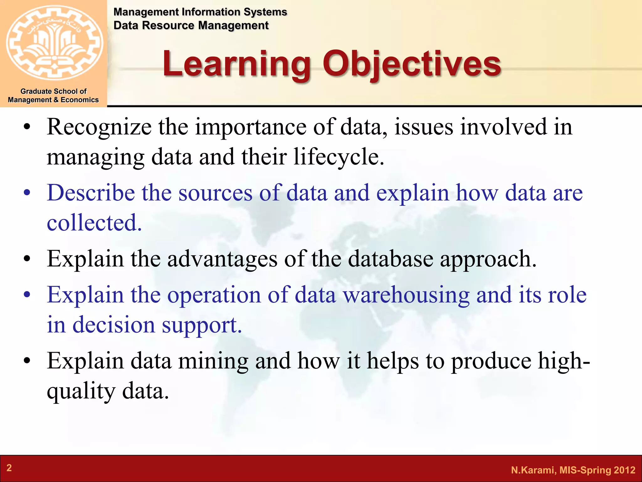 Management Information Systems 
Data Resource Management 
Graduate School of 
Management & Economics 
Learning Objectives 
• Recognize the importance of data, issues involved in 
managing data and their lifecycle. 
• Describe the sources of data and explain how data are 
collected. 
• Explain the advantages of the database approach. 
• Explain the operation of data warehousing and its role 
in decision support. 
• Explain data mining and how it helps to produce high-quality 
data. 
2 N.Karami, MIS-Spring 2012 
 