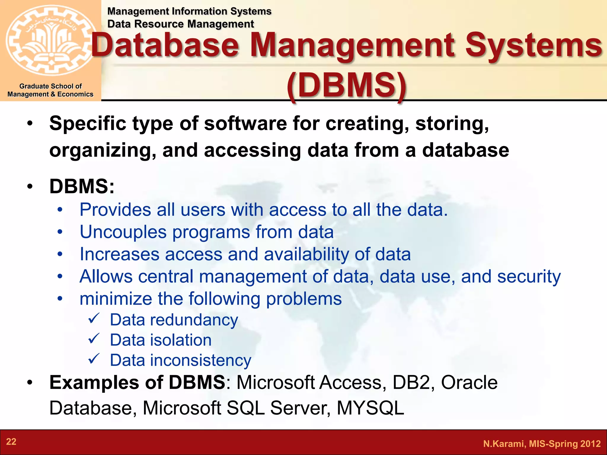 Management Information Systems 
Data Resource Management 
Graduate School of 
Database Management Systems 
(DBMS) 
Management & Economics 
• Specific type of software for creating, storing, 
organizing, and accessing data from a database 
• DBMS: 
• Provides all users with access to all the data. 
• Uncouples programs from data 
• Increases access and availability of data 
• Allows central management of data, data use, and security 
• minimize the following problems 
 Data redundancy 
 Data isolation 
 Data inconsistency 
• Examples of DBMS: Microsoft Access, DB2, Oracle 
Database, Microsoft SQL Server, MYSQL 
22 N.Karami, MIS-Spring 2012 
 
