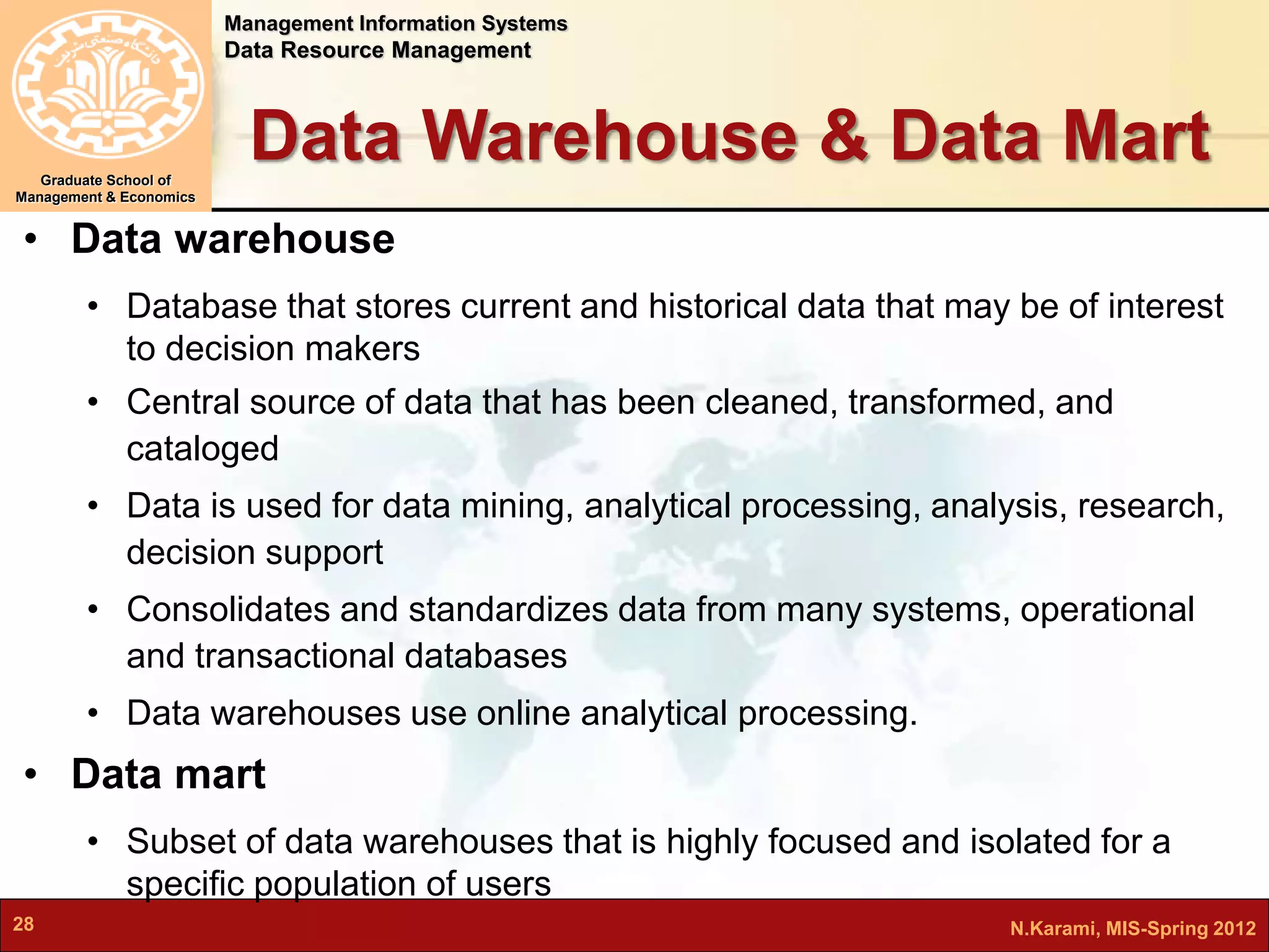 Management Information Systems 
Data Resource Management 
Graduate School of 
Management & Economics 
Data Warehouse & Data Mart 
• Data warehouse 
• Database that stores current and historical data that may be of interest 
to decision makers 
• Central source of data that has been cleaned, transformed, and 
cataloged 
• Data is used for data mining, analytical processing, analysis, research, 
decision support 
• Consolidates and standardizes data from many systems, operational 
and transactional databases 
• Data warehouses use online analytical processing. 
• Data mart 
• Subset of data warehouses that is highly focused and isolated for a 
specific population of users 
28 N.Karami, MIS-Spring 2012 
 