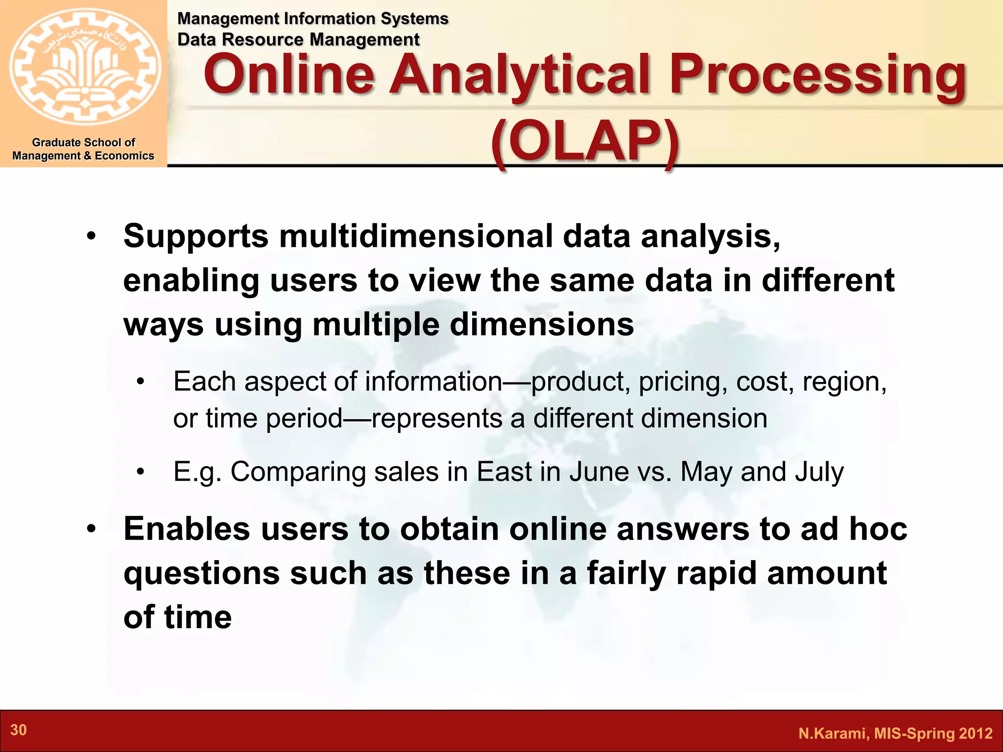 Management Information Systems 
Data Resource Management 
Graduate School of 
Management & Economics 
Online Analytical Processing 
(OLAP) 
• Supports multidimensional data analysis, 
enabling users to view the same data in different 
ways using multiple dimensions 
• Each aspect of information—product, pricing, cost, region, 
or time period—represents a different dimension 
• E.g. Comparing sales in East in June vs. May and July 
• Enables users to obtain online answers to ad hoc 
questions such as these in a fairly rapid amount 
of time 
30 N.Karami, MIS-Spring 2012 
 