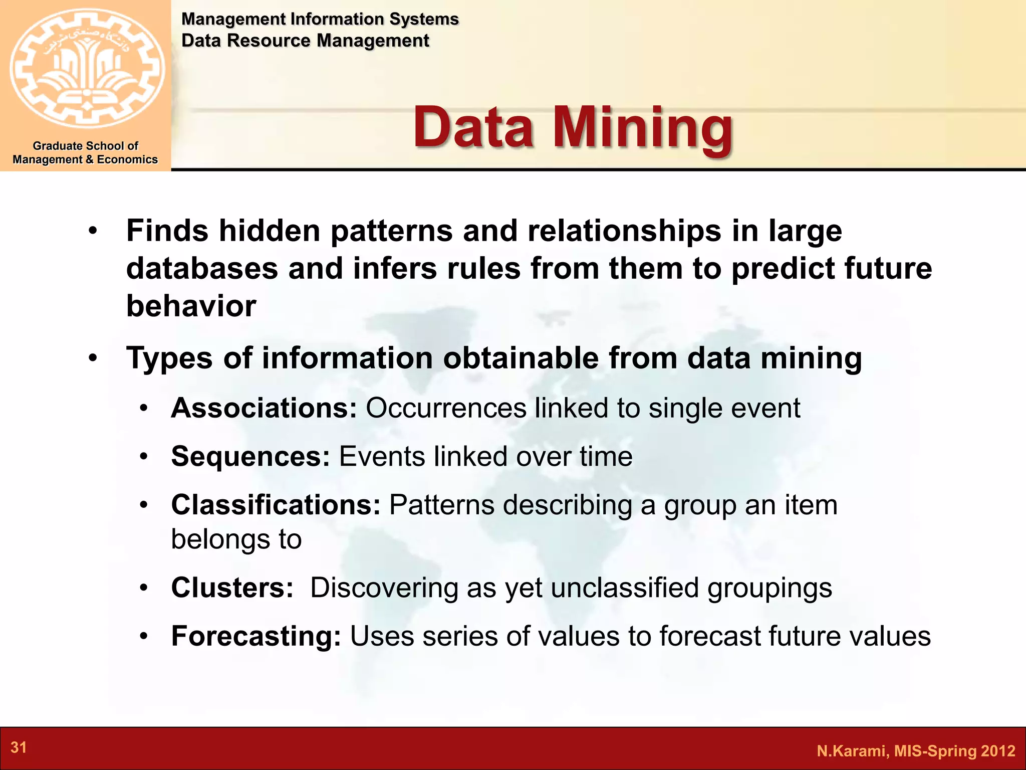 Management Information Systems 
Data Resource Management 
Graduate School of 
Management & Economics 
Data Mining 
• Finds hidden patterns and relationships in large 
databases and infers rules from them to predict future 
behavior 
• Types of information obtainable from data mining 
• Associations: Occurrences linked to single event 
• Sequences: Events linked over time 
• Classifications: Patterns describing a group an item 
belongs to 
• Clusters: Discovering as yet unclassified groupings 
• Forecasting: Uses series of values to forecast future values 
31 N.Karami, MIS-Spring 2012 
