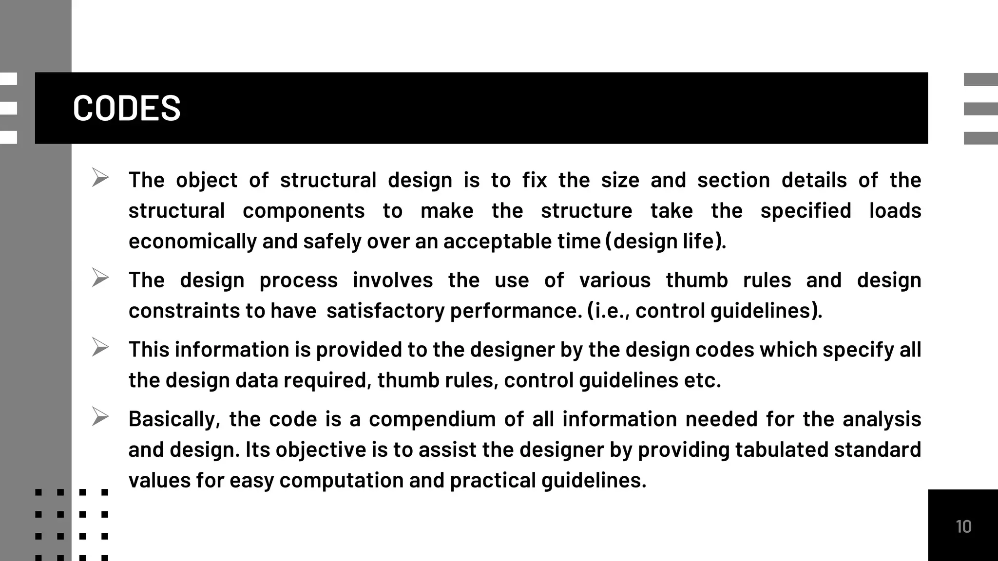 CODES
 The object of structural design is to fix the size and section details of the
structural components to make the structure take the specified loads
economically and safely over an acceptable time (design life).
 The design process involves the use of various thumb rules and design
constraints to have satisfactory performance. (i.e., control guidelines).
 This information is provided to the designer by the design codes which specify all
the design data required, thumb rules, control guidelines etc.
 Basically, the code is a compendium of all information needed for the analysis
and design. Its objective is to assist the designer by providing tabulated standard
values for easy computation and practical guidelines.
10
 