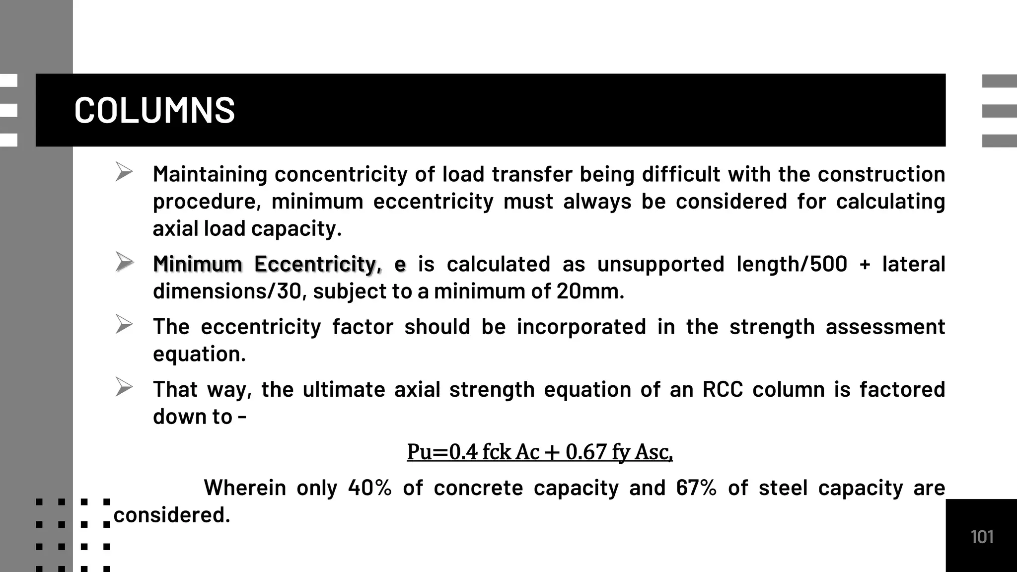  Maintaining concentricity of load transfer being difficult with the construction
procedure, minimum eccentricity must always be considered for calculating
axial load capacity.
 Minimum Eccentricity, e is calculated as unsupported length/500 + lateral
dimensions/30, subject to a minimum of 20mm.
 The eccentricity factor should be incorporated in the strength assessment
equation.
 That way, the ultimate axial strength equation of an RCC column is factored
down to -
Pu=0.4 fck Ac + 0.67 fy Asc,
Wherein only 40% of concrete capacity and 67% of steel capacity are
considered.
101
COLUMNS
 