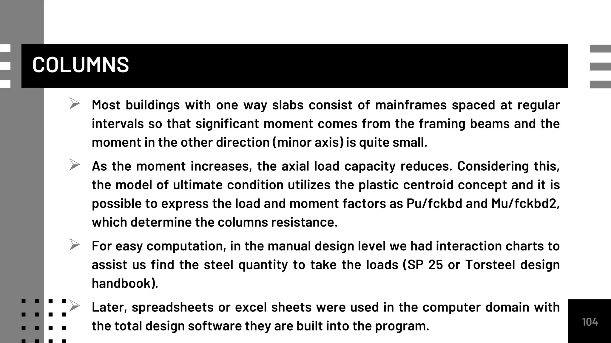 COLUMNS
 Most buildings with one way slabs consist of mainframes spaced at regular
intervals so that significant moment comes from the framing beams and the
moment in the other direction (minor axis) is quite small.
 As the moment increases, the axial load capacity reduces. Considering this,
the model of ultimate condition utilizes the plastic centroid concept and it is
possible to express the load and moment factors as Pu/fckbd and Mu/fckbd2,
which determine the columns resistance.
 For easy computation, in the manual design level we had interaction charts to
assist us find the steel quantity to take the loads (SP 25 or Torsteel design
handbook).
 Later, spreadsheets or excel sheets were used in the computer domain with
the total design software they are built into the program. 104
 