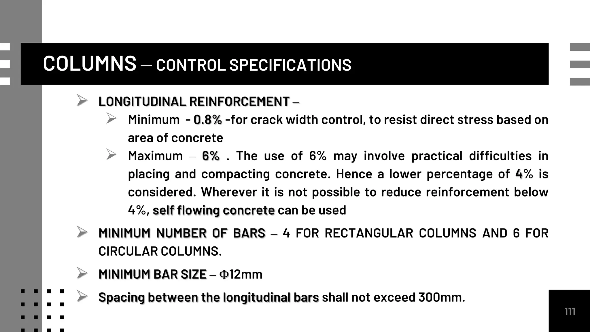 COLUMNS – CONTROL SPECIFICATIONS
111
 LONGITUDINAL REINFORCEMENT –
 Minimum - 0.8% -for crack width control, to resist direct stress based on
area of concrete
 Maximum – 6% . The use of 6% may involve practical difficulties in
placing and compacting concrete. Hence a lower percentage of 4% is
considered. Wherever it is not possible to reduce reinforcement below
4%, self flowing concrete can be used
 MINIMUM NUMBER OF BARS – 4 FOR RECTANGULAR COLUMNS AND 6 FOR
CIRCULAR COLUMNS.
 MINIMUM BAR SIZE – Φ12mm
 Spacing between the longitudinal bars shall not exceed 300mm.
 