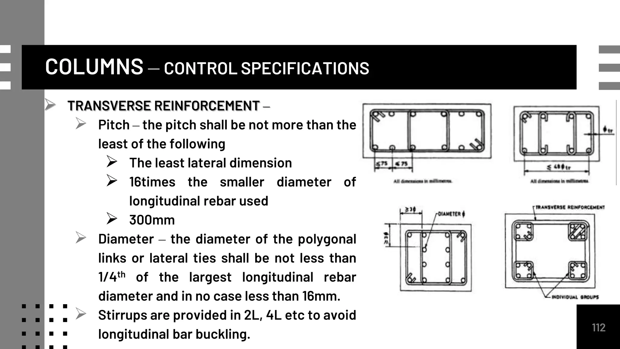 COLUMNS – CONTROL SPECIFICATIONS
112
 TRANSVERSE REINFORCEMENT –
 Pitch – the pitch shall be not more than the
least of the following
 The least lateral dimension
 16times the smaller diameter of
longitudinal rebar used
 300mm
 Diameter – the diameter of the polygonal
links or lateral ties shall be not less than
1/4th of the largest longitudinal rebar
diameter and in no case less than 16mm.
 Stirrups are provided in 2L, 4L etc to avoid
longitudinal bar buckling.
 
