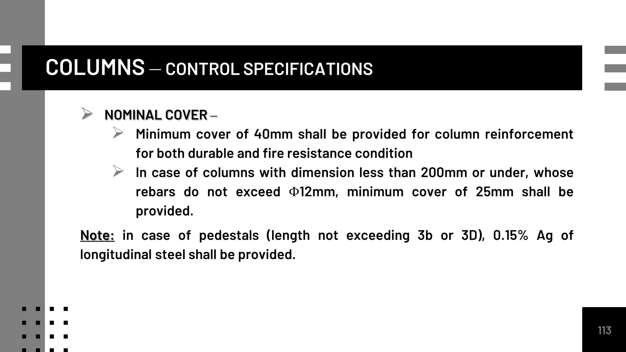 COLUMNS – CONTROL SPECIFICATIONS
113
 NOMINAL COVER –
 Minimum cover of 40mm shall be provided for column reinforcement
for both durable and fire resistance condition
 In case of columns with dimension less than 200mm or under, whose
rebars do not exceed Φ12mm, minimum cover of 25mm shall be
provided.
Note: in case of pedestals (length not exceeding 3b or 3D), 0.15% Ag of
longitudinal steel shall be provided.
 