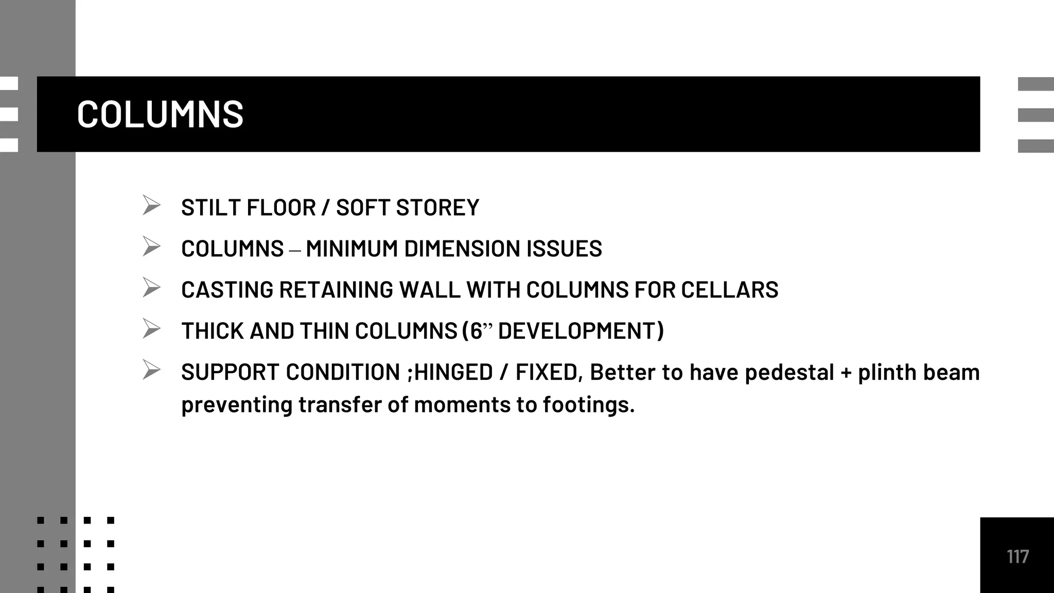  STILT FLOOR / SOFT STOREY
 COLUMNS – MINIMUM DIMENSION ISSUES
 CASTING RETAINING WALL WITH COLUMNS FOR CELLARS
 THICK AND THIN COLUMNS (6” DEVELOPMENT)
 SUPPORT CONDITION ;HINGED / FIXED, Better to have pedestal + plinth beam
preventing transfer of moments to footings.
117
COLUMNS
 