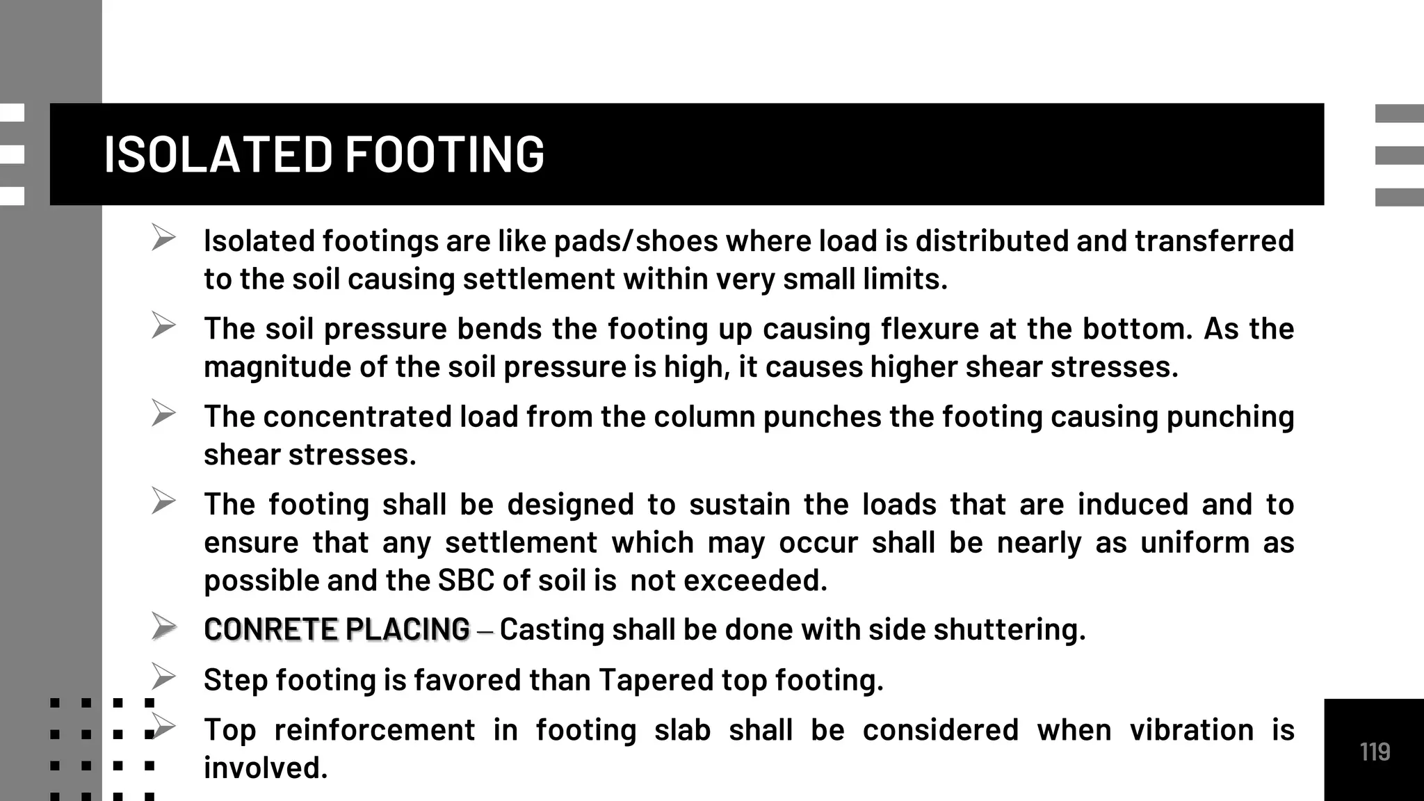 ISOLATED FOOTING
 Isolated footings are like pads/shoes where load is distributed and transferred
to the soil causing settlement within very small limits.
 The soil pressure bends the footing up causing flexure at the bottom. As the
magnitude of the soil pressure is high, it causes higher shear stresses.
 The concentrated load from the column punches the footing causing punching
shear stresses.
 The footing shall be designed to sustain the loads that are induced and to
ensure that any settlement which may occur shall be nearly as uniform as
possible and the SBC of soil is not exceeded.
 CONRETE PLACING – Casting shall be done with side shuttering.
 Step footing is favored than Tapered top footing.
 Top reinforcement in footing slab shall be considered when vibration is
involved.
119
 