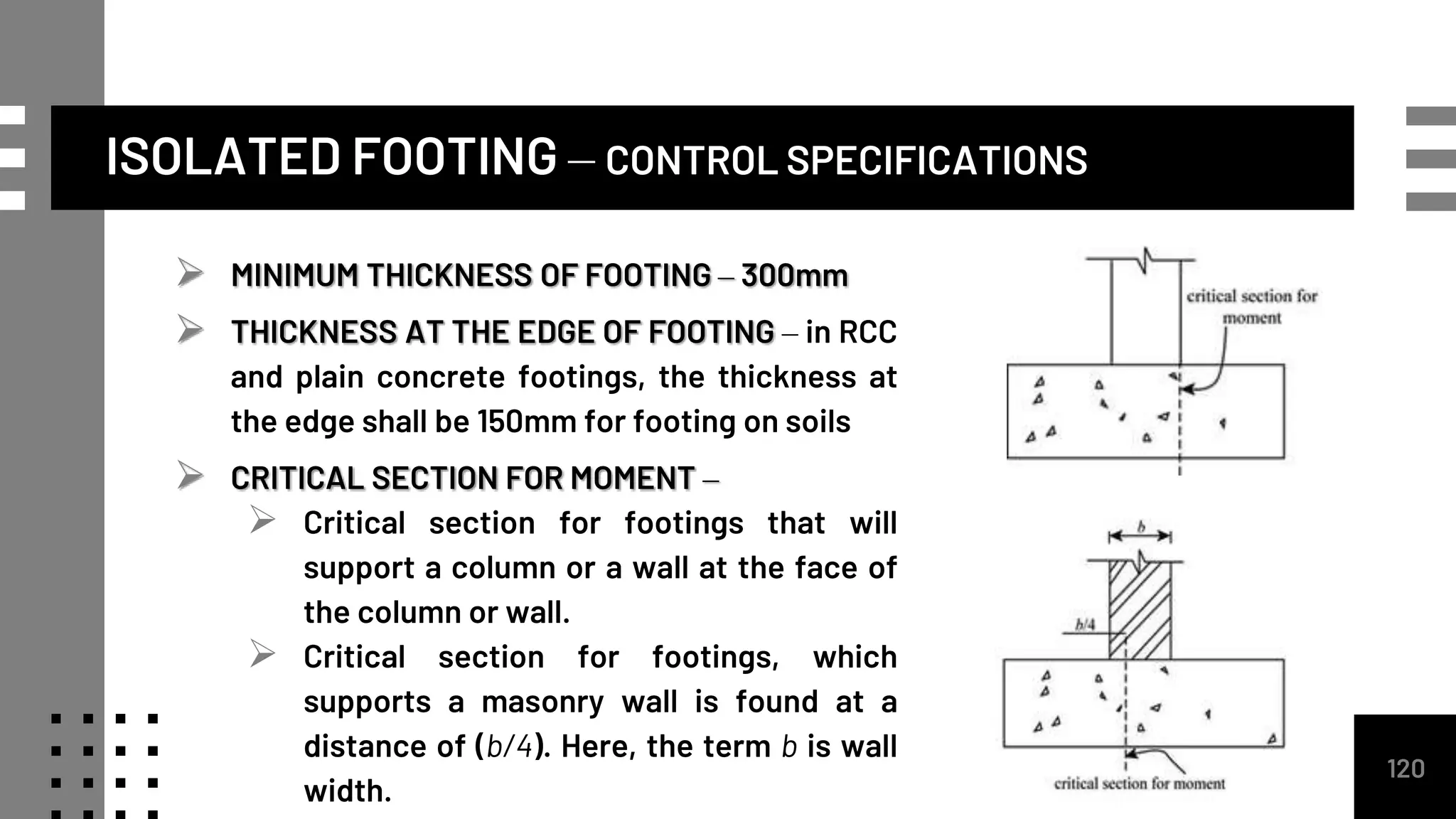 ISOLATED FOOTING – CONTROL SPECIFICATIONS
 MINIMUM THICKNESS OF FOOTING – 300mm
 THICKNESS AT THE EDGE OF FOOTING – in RCC
and plain concrete footings, the thickness at
the edge shall be 150mm for footing on soils
 CRITICAL SECTION FOR MOMENT –
 Critical section for footings that will
support a column or a wall at the face of
the column or wall.
 Critical section for footings, which
supports a masonry wall is found at a
distance of (b/4). Here, the term b is wall
width.
120
 