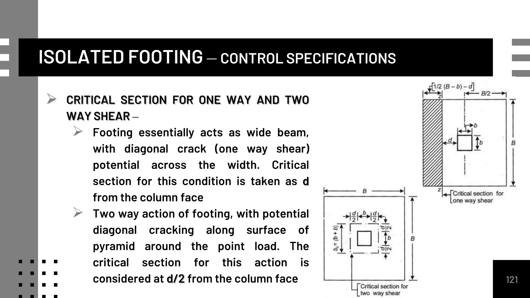 ISOLATED FOOTING – CONTROL SPECIFICATIONS
 CRITICAL SECTION FOR ONE WAY AND TWO
WAY SHEAR –
 Footing essentially acts as wide beam,
with diagonal crack (one way shear)
potential across the width. Critical
section for this condition is taken as d
from the column face
 Two way action of footing, with potential
diagonal cracking along surface of
pyramid around the point load. The
critical section for this action is
considered at d/2 from the column face 121
 