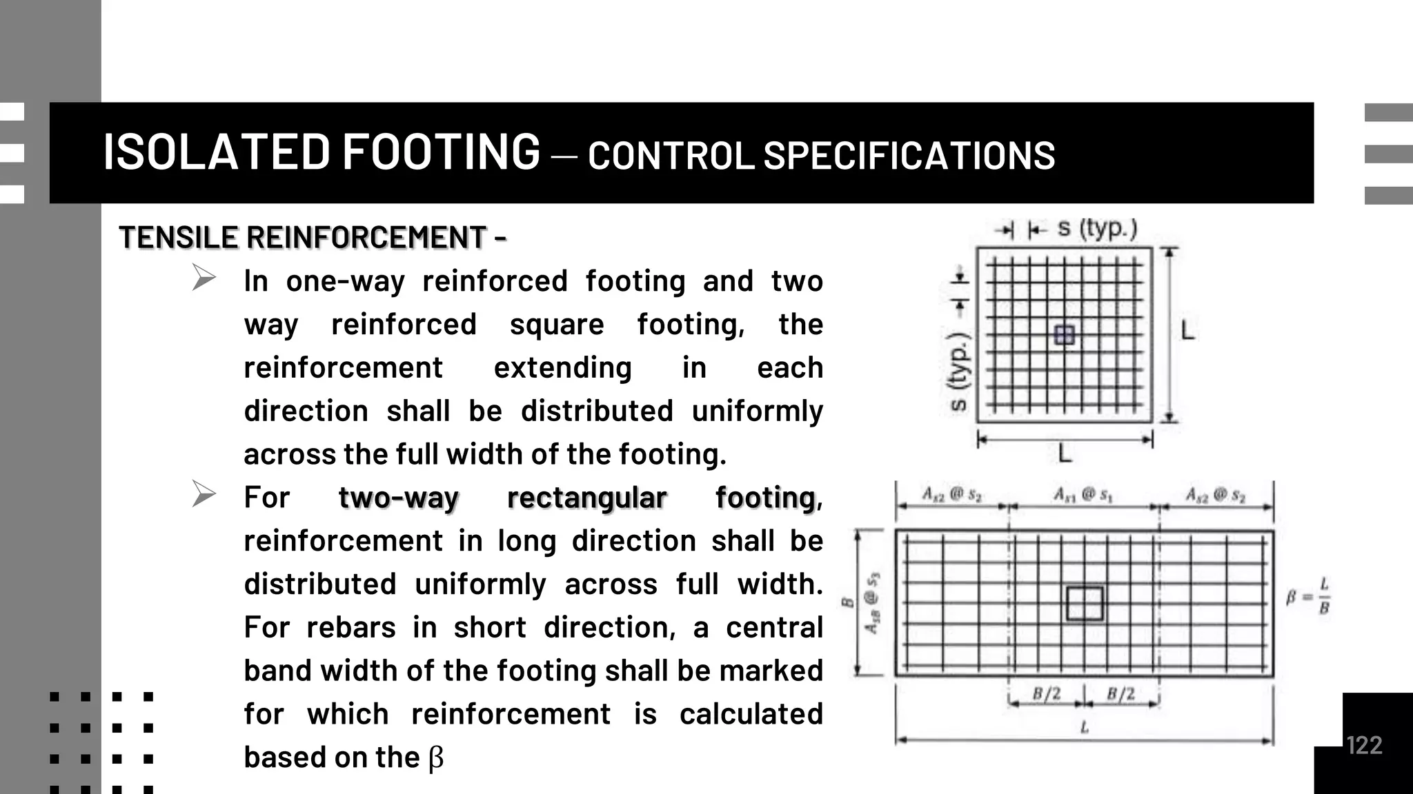 ISOLATED FOOTING – CONTROL SPECIFICATIONS
TENSILE REINFORCEMENT -
 In one-way reinforced footing and two
way reinforced square footing, the
reinforcement extending in each
direction shall be distributed uniformly
across the full width of the footing.
 For two-way rectangular footing,
reinforcement in long direction shall be
distributed uniformly across full width.
For rebars in short direction, a central
band width of the footing shall be marked
for which reinforcement is calculated
based on the β 122
 