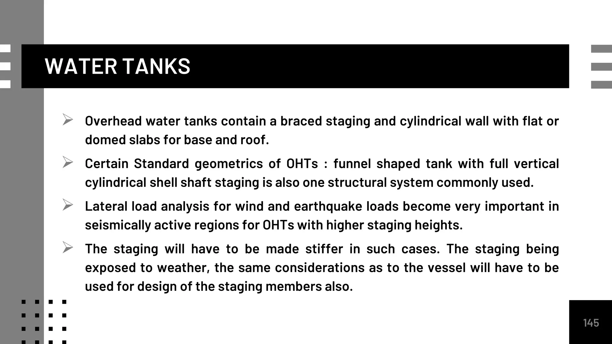 WATER TANKS
 Overhead water tanks contain a braced staging and cylindrical wall with flat or
domed slabs for base and roof.
 Certain Standard geometrics of OHTs : funnel shaped tank with full vertical
cylindrical shell shaft staging is also one structural system commonly used.
 Lateral load analysis for wind and earthquake loads become very important in
seismically active regions for OHTs with higher staging heights.
 The staging will have to be made stiffer in such cases. The staging being
exposed to weather, the same considerations as to the vessel will have to be
used for design of the staging members also.
145
 