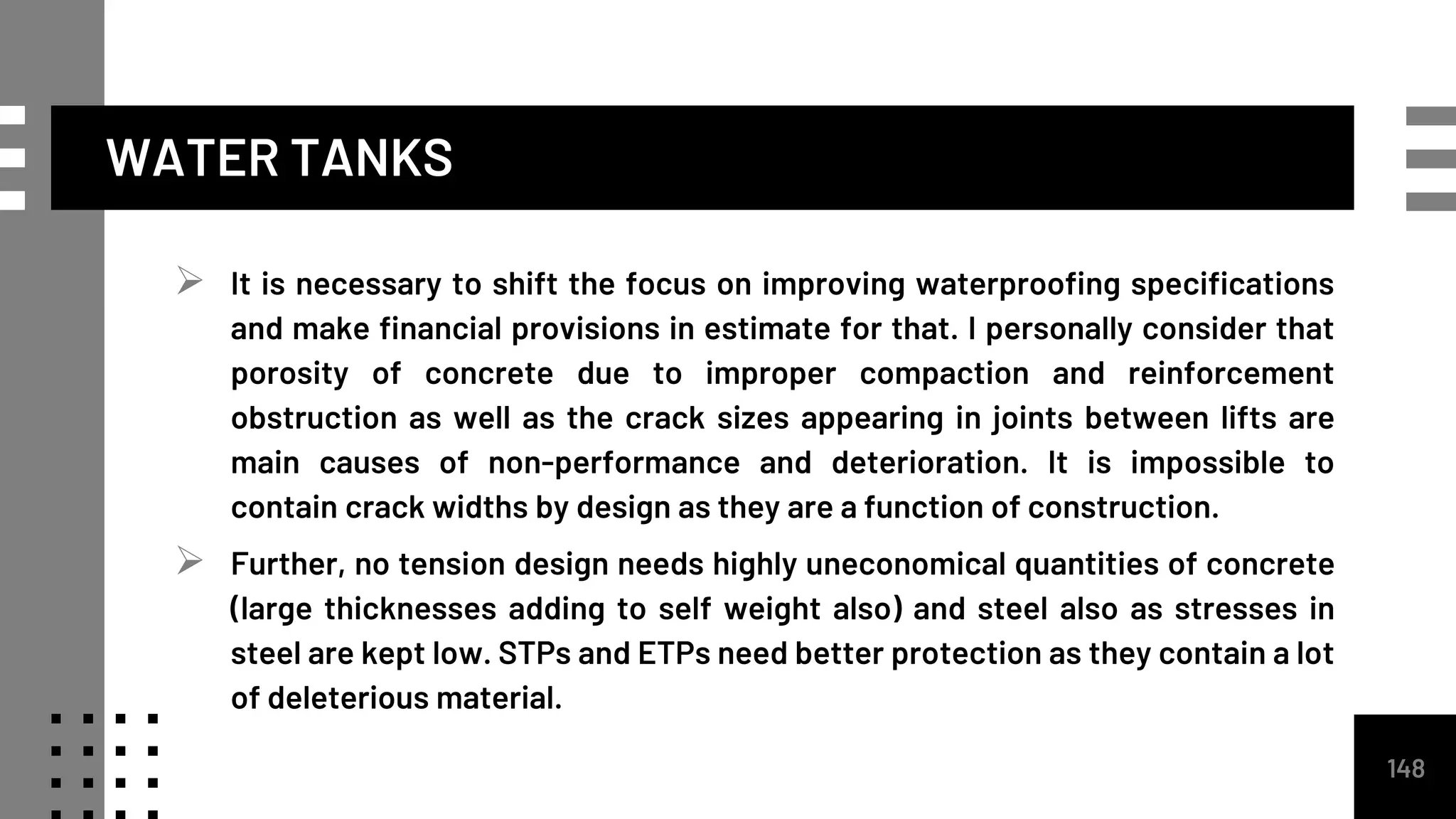 WATER TANKS
 It is necessary to shift the focus on improving waterproofing specifications
and make financial provisions in estimate for that. I personally consider that
porosity of concrete due to improper compaction and reinforcement
obstruction as well as the crack sizes appearing in joints between lifts are
main causes of non-performance and deterioration. It is impossible to
contain crack widths by design as they are a function of construction.
 Further, no tension design needs highly uneconomical quantities of concrete
(large thicknesses adding to self weight also) and steel also as stresses in
steel are kept low. STPs and ETPs need better protection as they contain a lot
of deleterious material.
148
 