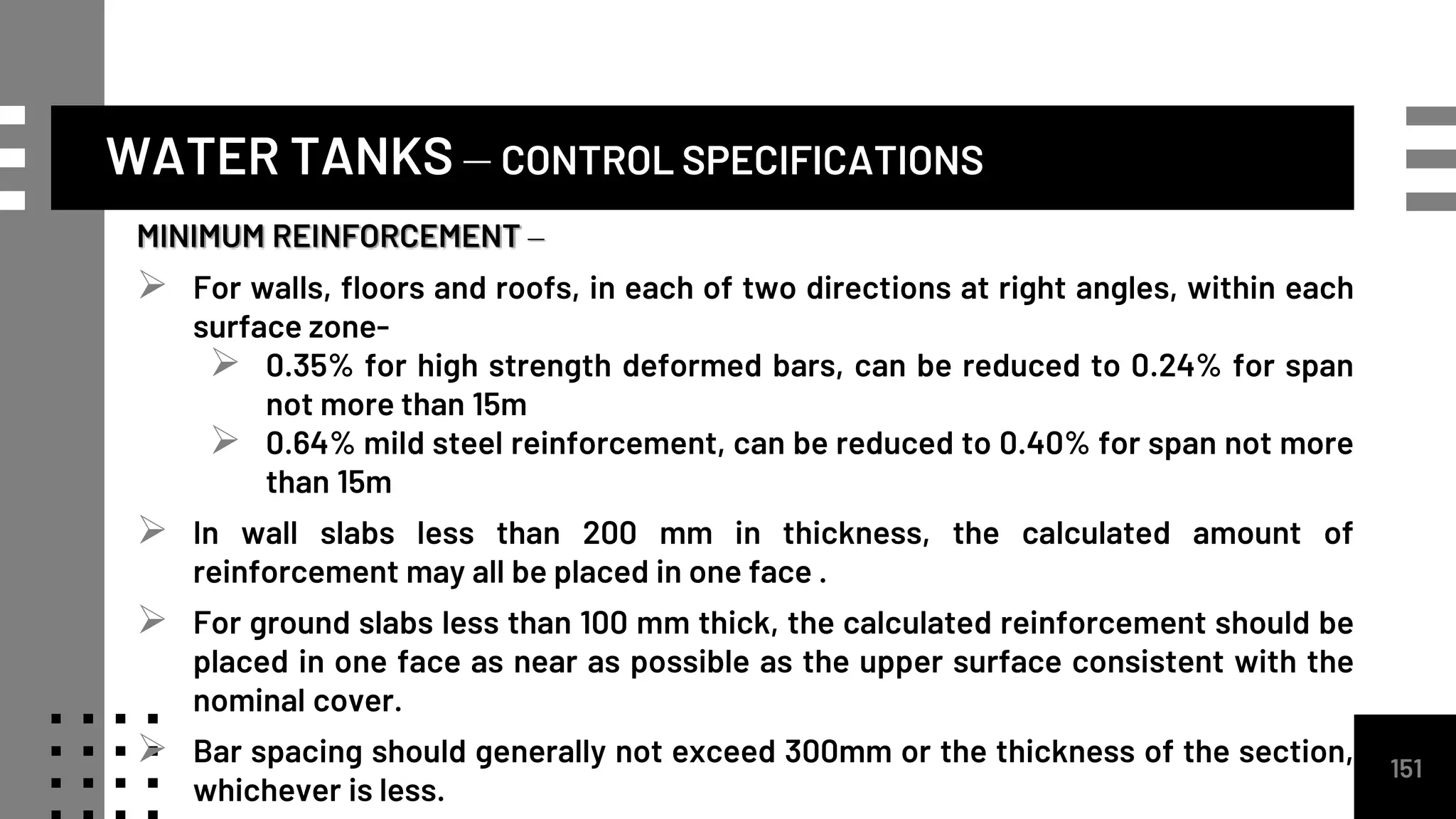 WATER TANKS – CONTROL SPECIFICATIONS
MINIMUM REINFORCEMENT –
 For walls, floors and roofs, in each of two directions at right angles, within each
surface zone-
 0.35% for high strength deformed bars, can be reduced to 0.24% for span
not more than 15m
 0.64% mild steel reinforcement, can be reduced to 0.40% for span not more
than 15m
 In wall slabs less than 200 mm in thickness, the calculated amount of
reinforcement may all be placed in one face .
 For ground slabs less than 100 mm thick, the calculated reinforcement should be
placed in one face as near as possible as the upper surface consistent with the
nominal cover.
 Bar spacing should generally not exceed 300mm or the thickness of the section,
whichever is less.
151
 