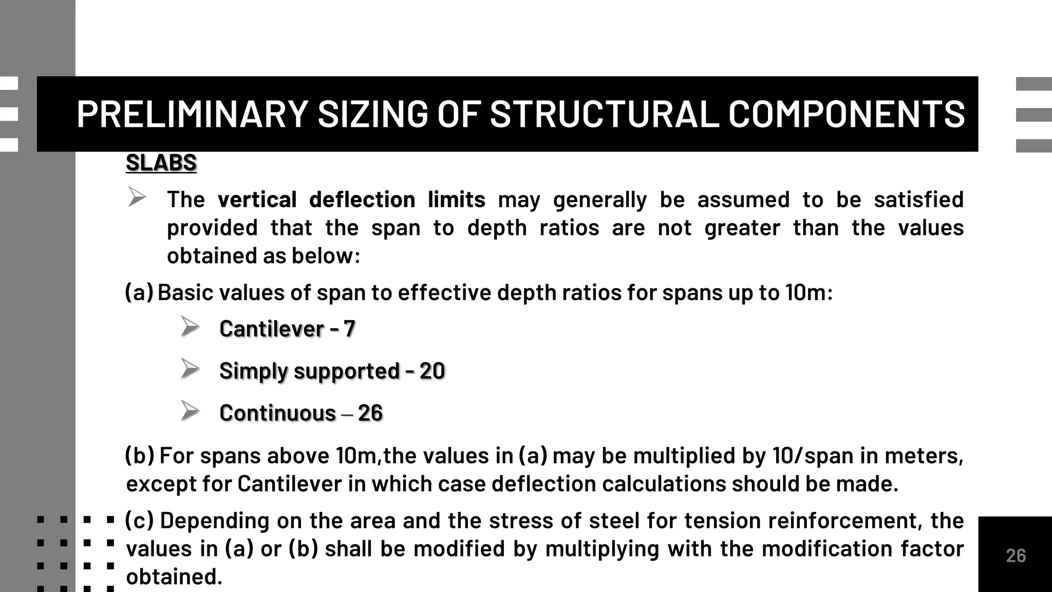 26
SLABS
 The vertical deflection limits may generally be assumed to be satisfied
provided that the span to depth ratios are not greater than the values
obtained as below:
(a) Basic values of span to effective depth ratios for spans up to 10m:
 Cantilever - 7
 Simply supported - 20
 Continuous – 26
(b) For spans above 10m,the values in (a) may be multiplied by 10/span in meters,
except for Cantilever in which case deflection calculations should be made.
(c) Depending on the area and the stress of steel for tension reinforcement, the
values in (a) or (b) shall be modified by multiplying with the modification factor
obtained.
PRELIMINARY SIZING OF STRUCTURAL COMPONENTS
 