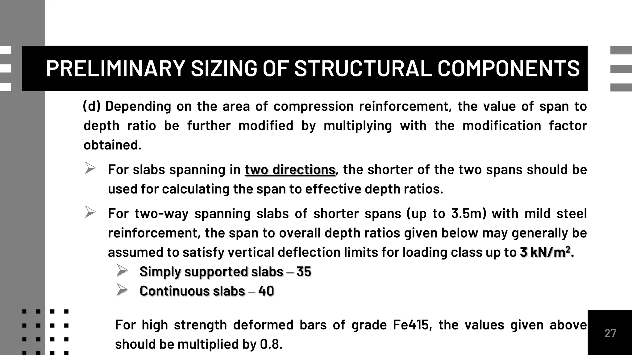 27
(d) Depending on the area of compression reinforcement, the value of span to
depth ratio be further modified by multiplying with the modification factor
obtained.
 For slabs spanning in two directions, the shorter of the two spans should be
used for calculating the span to effective depth ratios.
 For two-way spanning slabs of shorter spans (up to 3.5m) with mild steel
reinforcement, the span to overall depth ratios given below may generally be
assumed to satisfy vertical deflection limits for loading class up to 3 kN/m2.
 Simply supported slabs – 35
 Continuous slabs – 40
For high strength deformed bars of grade Fe415, the values given above
should be multiplied by 0.8.
PRELIMINARY SIZING OF STRUCTURAL COMPONENTS
 