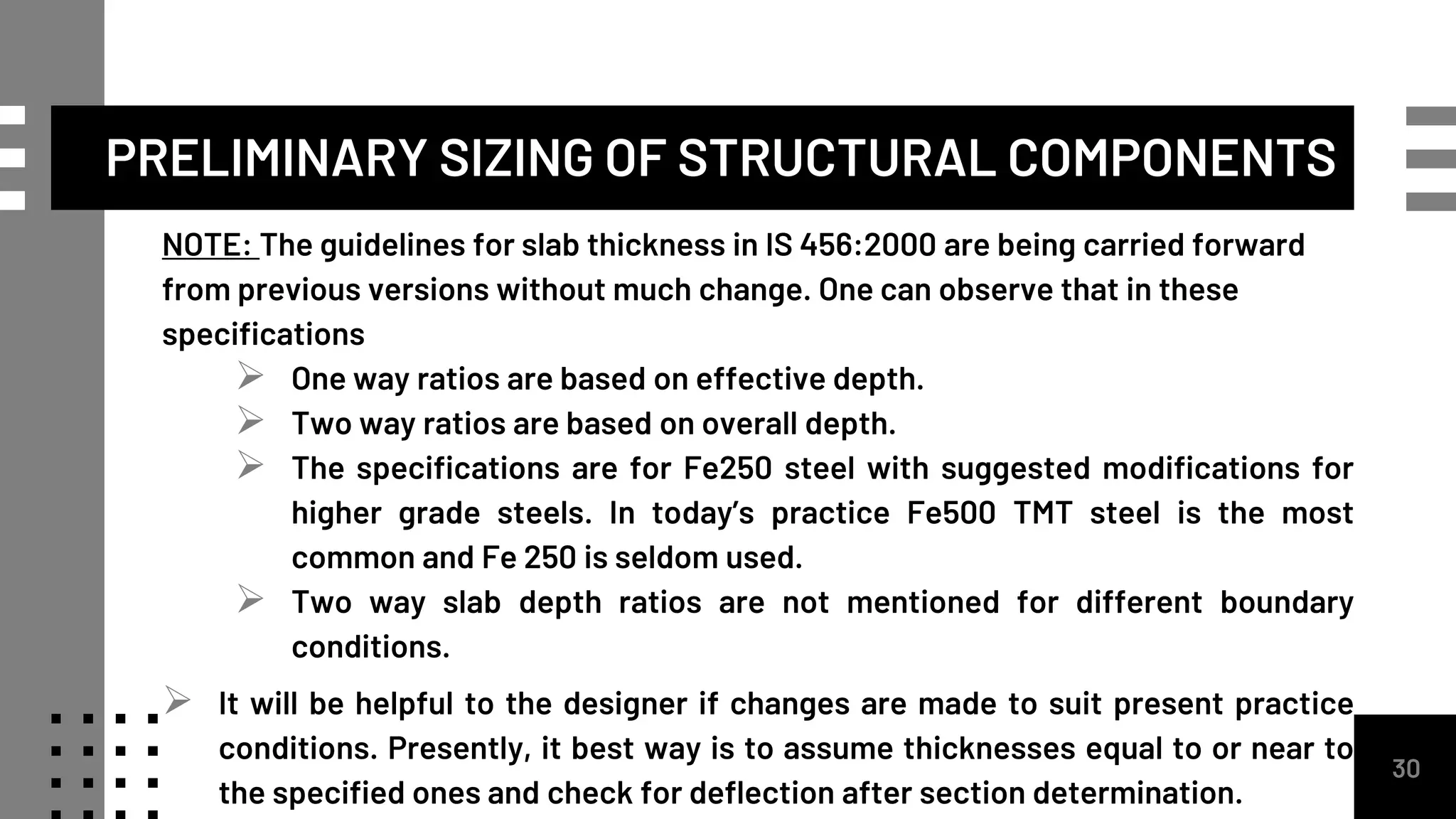 NOTE: The guidelines for slab thickness in IS 456:2000 are being carried forward
from previous versions without much change. One can observe that in these
specifications
 One way ratios are based on effective depth.
 Two way ratios are based on overall depth.
 The specifications are for Fe250 steel with suggested modifications for
higher grade steels. In today’s practice Fe500 TMT steel is the most
common and Fe 250 is seldom used.
 Two way slab depth ratios are not mentioned for different boundary
conditions.
 It will be helpful to the designer if changes are made to suit present practice
conditions. Presently, it best way is to assume thicknesses equal to or near to
the specified ones and check for deflection after section determination.
30
PRELIMINARY SIZING OF STRUCTURAL COMPONENTS
 