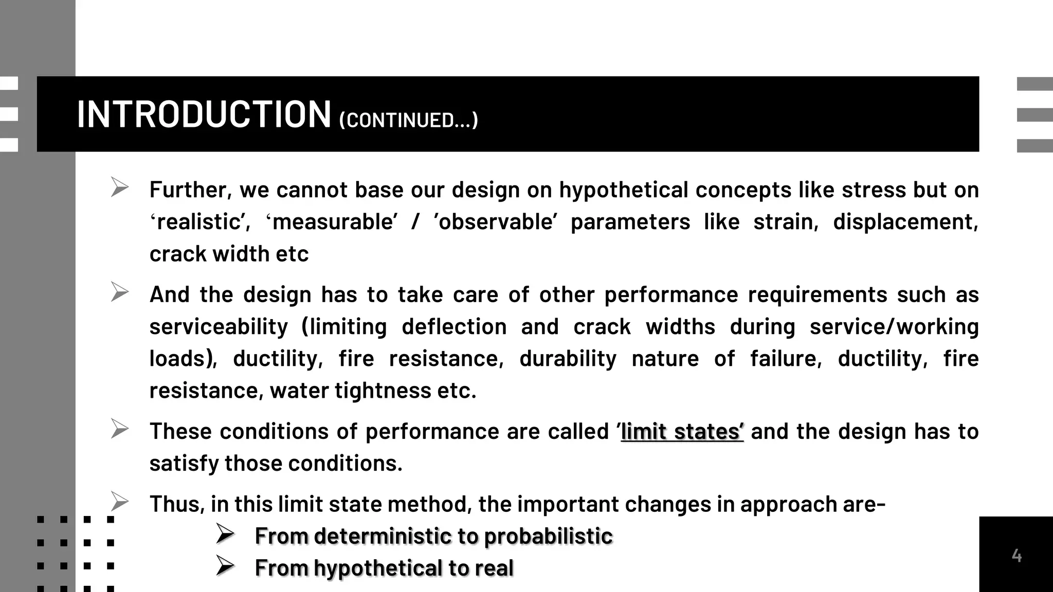 INTRODUCTION (CONTINUED...)
 Further, we cannot base our design on hypothetical concepts like stress but on
‘realistic’, ‘measurable’ / ’observable’ parameters like strain, displacement,
crack width etc
 And the design has to take care of other performance requirements such as
serviceability (limiting deflection and crack widths during service/working
loads), ductility, fire resistance, durability nature of failure, ductility, fire
resistance, water tightness etc.
 These conditions of performance are called ’limit states’ and the design has to
satisfy those conditions.
 Thus, in this limit state method, the important changes in approach are-
 From deterministic to probabilistic
 From hypothetical to real
4
 