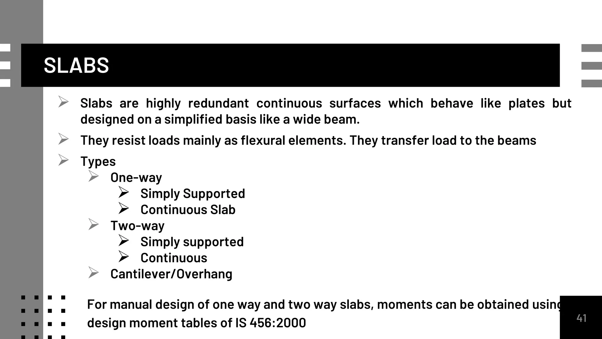 SLABS
 Slabs are highly redundant continuous surfaces which behave like plates but
designed on a simplified basis like a wide beam.
 They resist loads mainly as flexural elements. They transfer load to the beams
 Types
 One-way
 Simply Supported
 Continuous Slab
 Two-way
 Simply supported
 Continuous
 Cantilever/Overhang
For manual design of one way and two way slabs, moments can be obtained using
design moment tables of IS 456:2000 41
 