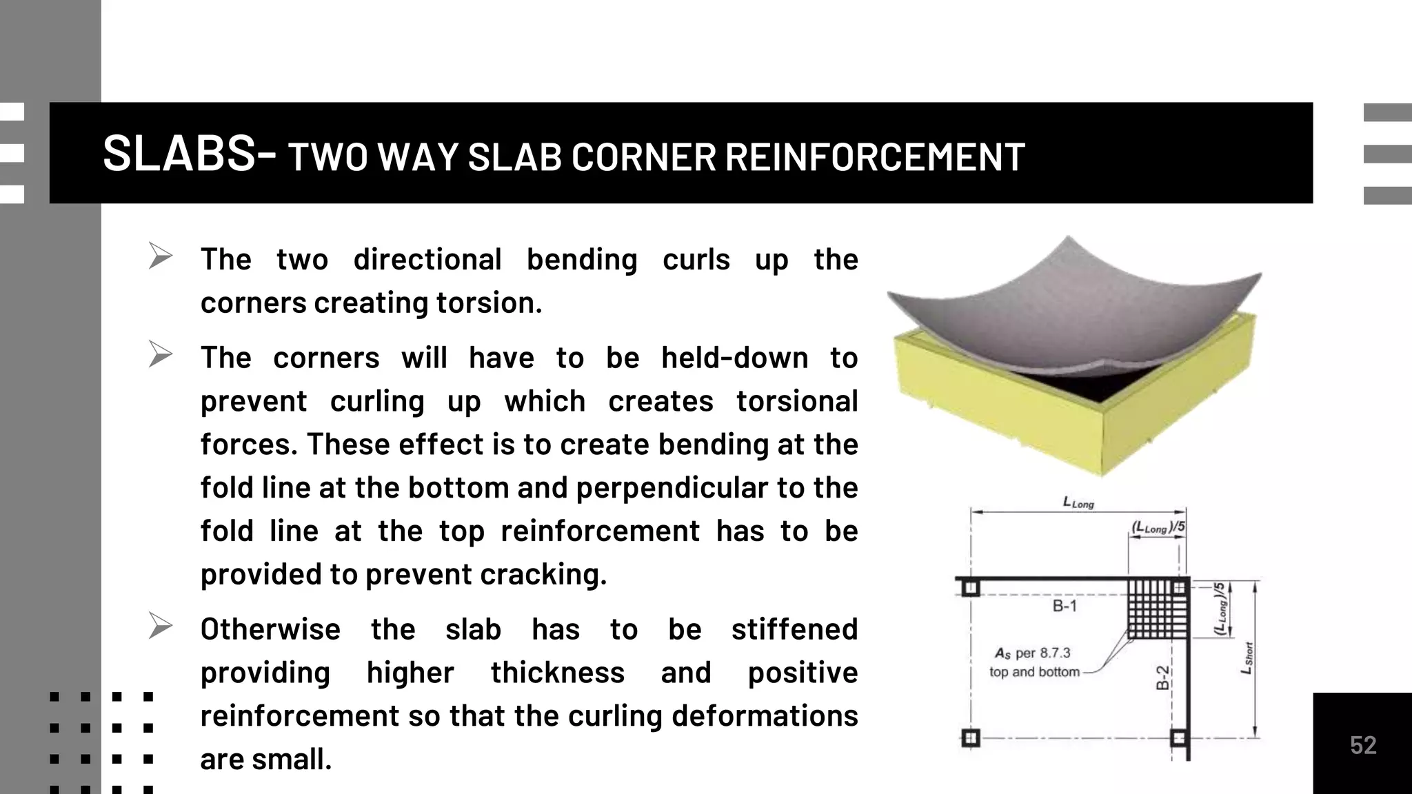 SLABS- TWO WAY SLAB CORNER REINFORCEMENT
52
 The two directional bending curls up the
corners creating torsion.
 The corners will have to be held-down to
prevent curling up which creates torsional
forces. These effect is to create bending at the
fold line at the bottom and perpendicular to the
fold line at the top reinforcement has to be
provided to prevent cracking.
 Otherwise the slab has to be stiffened
providing higher thickness and positive
reinforcement so that the curling deformations
are small.
 