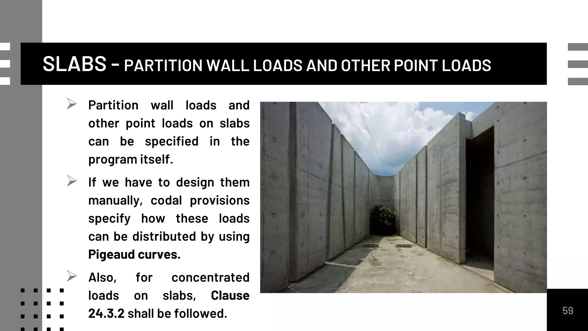 SLABS - PARTITION WALL LOADS AND OTHER POINT LOADS
59
 Partition wall loads and
other point loads on slabs
can be specified in the
program itself.
 If we have to design them
manually, codal provisions
specify how these loads
can be distributed by using
Pigeaud curves.
 Also, for concentrated
loads on slabs, Clause
24.3.2 shall be followed.
 