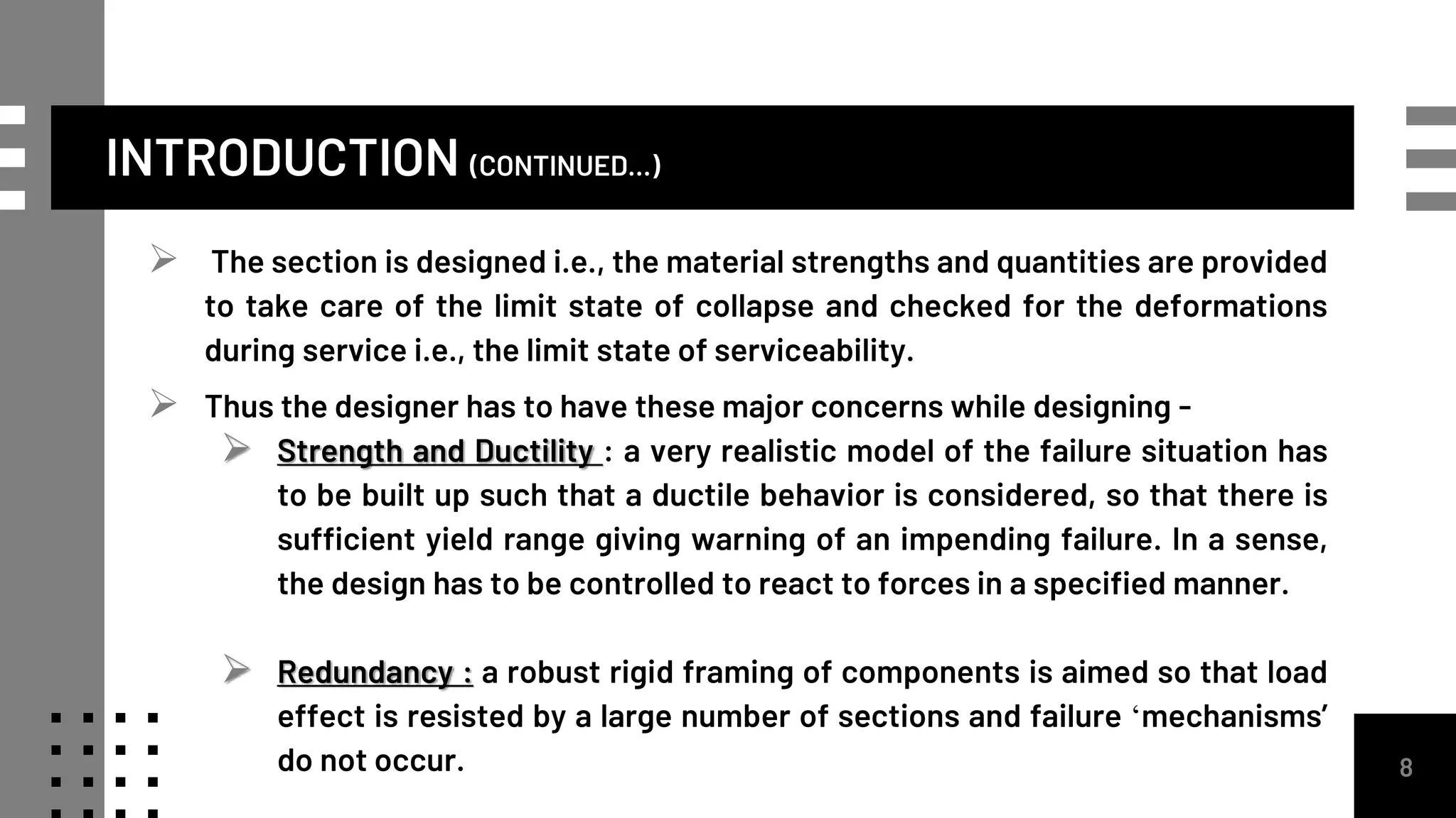 INTRODUCTION (CONTINUED...)
 The section is designed i.e., the material strengths and quantities are provided
to take care of the limit state of collapse and checked for the deformations
during service i.e., the limit state of serviceability.
 Thus the designer has to have these major concerns while designing -
 Strength and Ductility : a very realistic model of the failure situation has
to be built up such that a ductile behavior is considered, so that there is
sufficient yield range giving warning of an impending failure. In a sense,
the design has to be controlled to react to forces in a specified manner.
 Redundancy : a robust rigid framing of components is aimed so that load
effect is resisted by a large number of sections and failure ‘mechanisms’
do not occur. 8
 