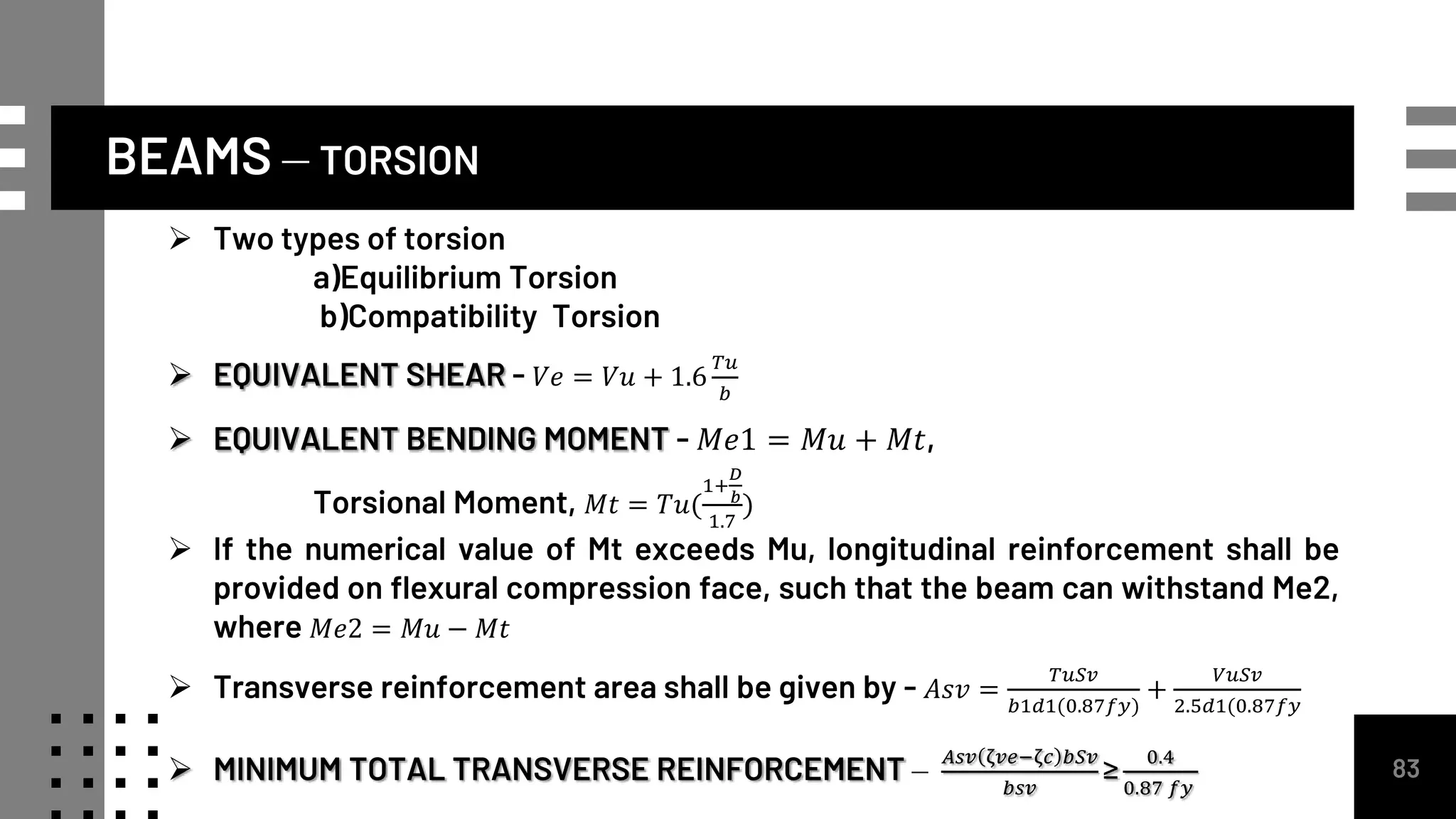 BEAMS – TORSION
83
 Two types of torsion
a)Equilibrium Torsion
b)Compatibility Torsion
 EQUIVALENT SHEAR - 𝑉𝑒 = 𝑉𝑢 + 1.6
𝑇𝑢
𝑏
 EQUIVALENT BENDING MOMENT - 𝑀𝑒1 = 𝑀𝑢 + 𝑀𝑡,
Torsional Moment, 𝑀𝑡 = 𝑇𝑢(
1+
𝐷
𝑏
1.7
)
 If the numerical value of Mt exceeds Mu, longitudinal reinforcement shall be
provided on flexural compression face, such that the beam can withstand Me2,
where 𝑀𝑒2 = 𝑀𝑢 − 𝑀𝑡
 Transverse reinforcement area shall be given by - 𝐴𝑠𝑣 =
𝑇𝑢𝑆𝑣
𝑏1𝑑1(0.87𝑓𝑦)
+
𝑉𝑢𝑆𝑣
2.5𝑑1(0.87𝑓𝑦
 MINIMUM TOTAL TRANSVERSE REINFORCEMENT –
𝐴𝑠𝑣 ζ𝑣𝑒−ζ𝑐 𝑏𝑆𝑣
𝑏𝑠𝑣
≥
0.4
0.87 𝑓𝑦
 