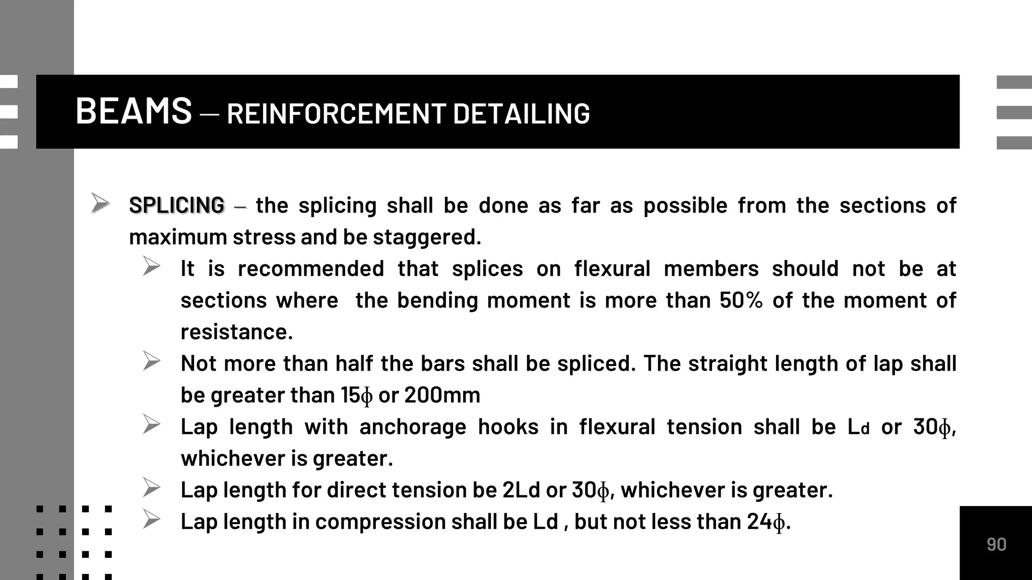 BEAMS – REINFORCEMENT DETAILING
90
 SPLICING – the splicing shall be done as far as possible from the sections of
maximum stress and be staggered.
 It is recommended that splices on flexural members should not be at
sections where the bending moment is more than 50% of the moment of
resistance.
 Not more than half the bars shall be spliced. The straight length of lap shall
be greater than 15ɸ or 200mm
 Lap length with anchorage hooks in flexural tension shall be Ld or 30ɸ,
whichever is greater.
 Lap length for direct tension be 2Ld or 30ɸ, whichever is greater.
 Lap length in compression shall be Ld , but not less than 24ɸ.
 