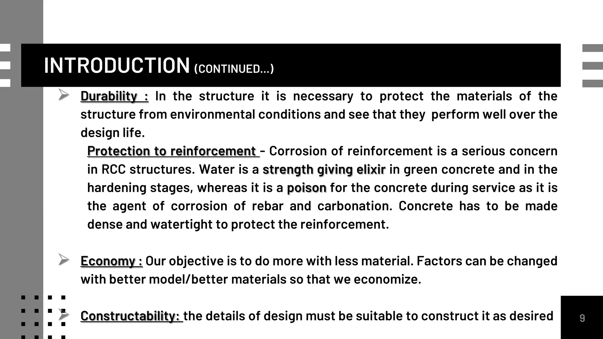 INTRODUCTION (CONTINUED...)
 Durability : In the structure it is necessary to protect the materials of the
structure from environmental conditions and see that they perform well over the
design life.
Protection to reinforcement - Corrosion of reinforcement is a serious concern
in RCC structures. Water is a strength giving elixir in green concrete and in the
hardening stages, whereas it is a poison for the concrete during service as it is
the agent of corrosion of rebar and carbonation. Concrete has to be made
dense and watertight to protect the reinforcement.
 Economy : Our objective is to do more with less material. Factors can be changed
with better model/better materials so that we economize.
 Constructability: the details of design must be suitable to construct it as desired 9
 