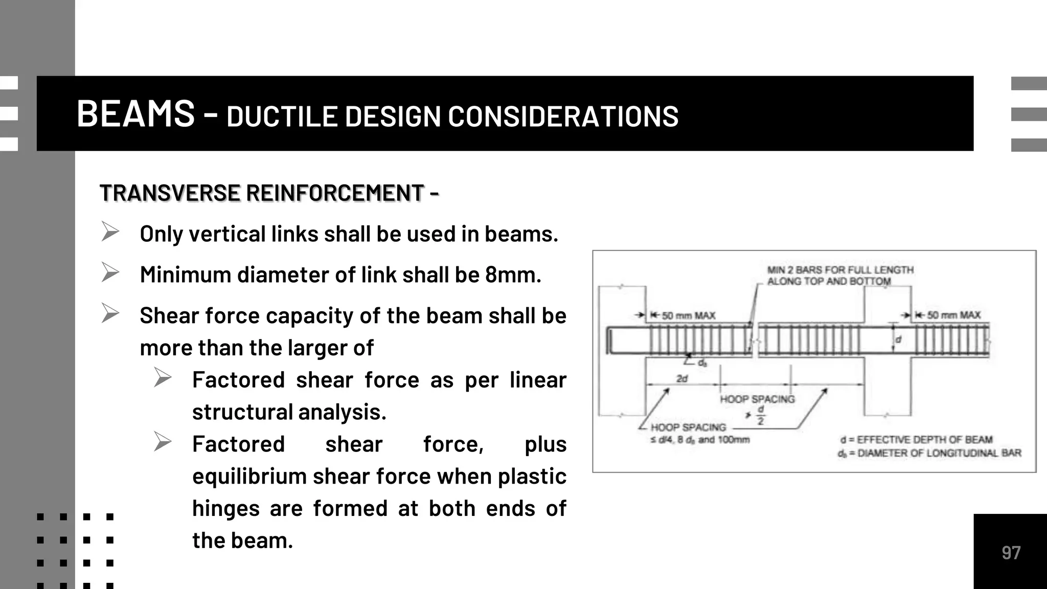 TRANSVERSE REINFORCEMENT -
 Only vertical links shall be used in beams.
 Minimum diameter of link shall be 8mm.
 Shear force capacity of the beam shall be
more than the larger of
 Factored shear force as per linear
structural analysis.
 Factored shear force, plus
equilibrium shear force when plastic
hinges are formed at both ends of
the beam. 97
BEAMS - DUCTILE DESIGN CONSIDERATIONS
 