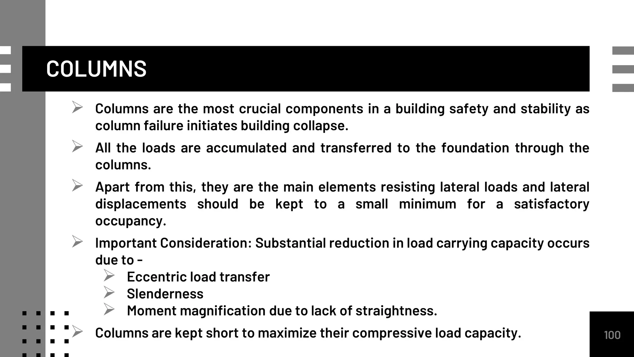  Columns are the most crucial components in a building safety and stability as
column failure initiates building collapse.
 All the loads are accumulated and transferred to the foundation through the
columns.
 Apart from this, they are the main elements resisting lateral loads and lateral
displacements should be kept to a small minimum for a satisfactory
occupancy.
 Important Consideration: Substantial reduction in load carrying capacity occurs
due to -
 Eccentric load transfer
 Slenderness
 Moment magnification due to lack of straightness.
 Columns are kept short to maximize their compressive load capacity. 100
COLUMNS
 